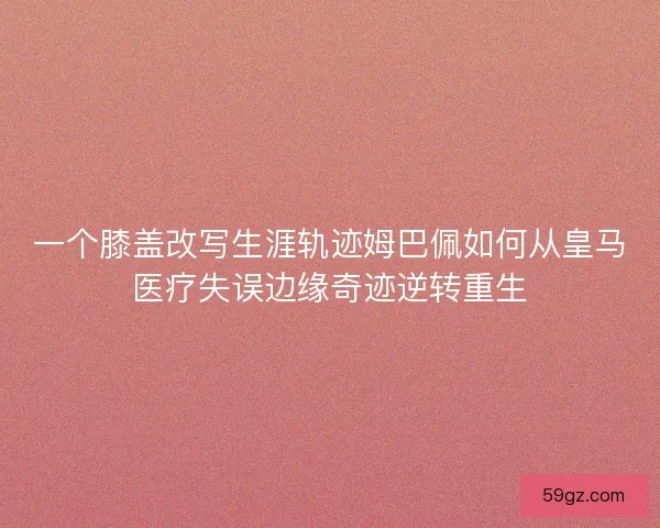 一个膝盖改写生涯轨迹姆巴佩如何从皇马医疗失误边缘奇迹逆转重生