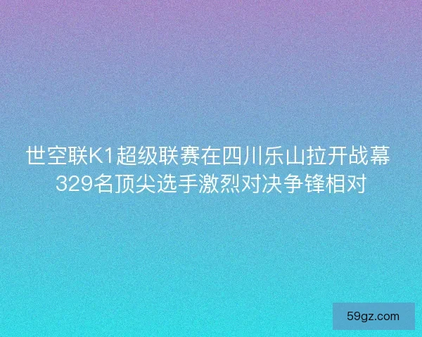世空联K1超级联赛在四川乐山拉开战幕 329名顶尖选手激烈对决争锋相对