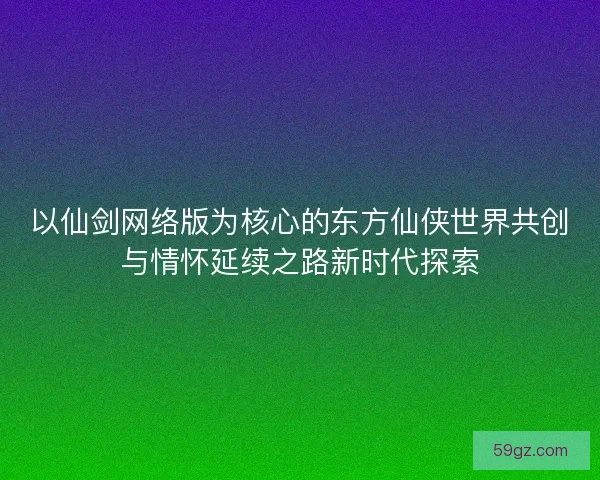 以仙剑网络版为核心的东方仙侠世界共创与情怀延续之路新时代探索