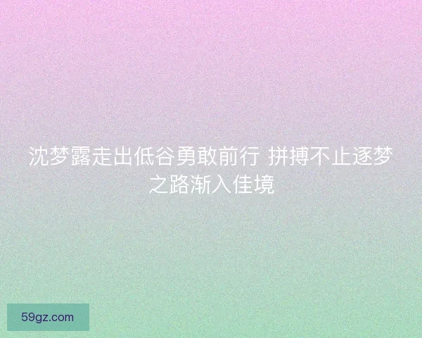 沈梦露走出低谷勇敢前行 拼搏不止逐梦之路渐入佳境