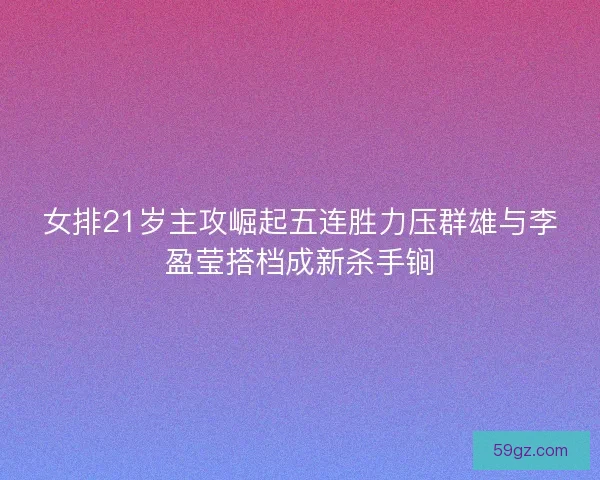 女排21岁主攻崛起五连胜力压群雄与李盈莹搭档成新杀手锏